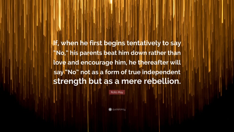 Rollo May Quote: “If, when he first begins tentatively to say “No,” his parents beat him down rather than love and encourage him, he thereafter will say “No” not as a form of true independent strength but as a mere rebellion.”