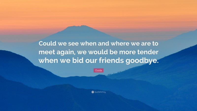 Ouida Quote: “Could we see when and where we are to meet again, we would be more tender when we bid our friends goodbye.”