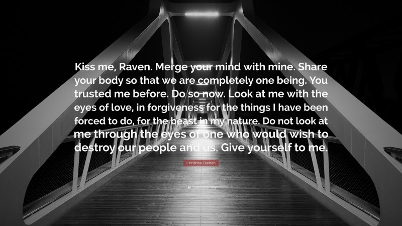 Christine Feehan Quote: “Kiss me, Raven. Merge your mind with mine. Share your body so that we are completely one being. You trusted me before. Do so now. Look at me with the eyes of love, in forgiveness for the things I have been forced to do, for the beast in my nature. Do not look at me through the eyes of one who would wish to destroy our people and us. Give yourself to me.”