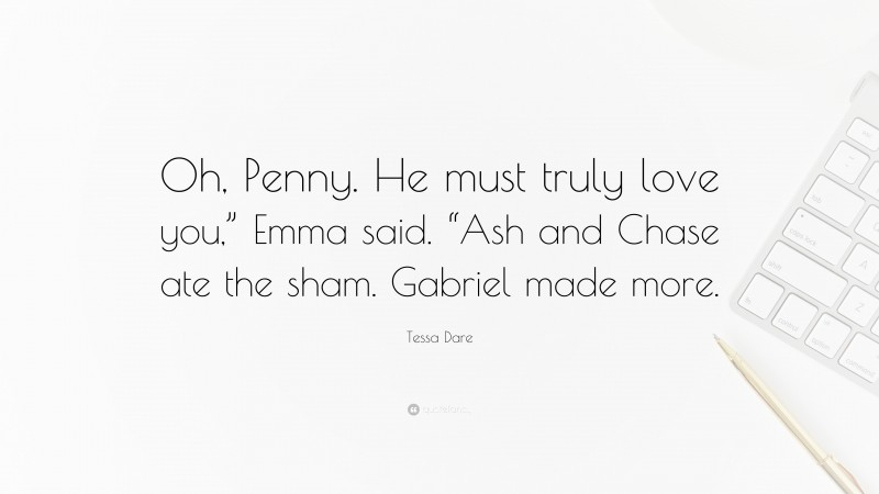 Tessa Dare Quote: “Oh, Penny. He must truly love you,” Emma said. “Ash and Chase ate the sham. Gabriel made more.”