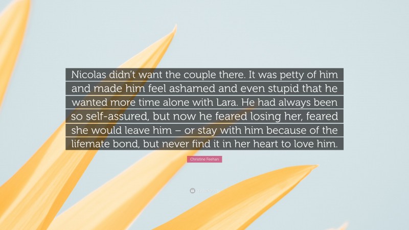 Christine Feehan Quote: “Nicolas didn’t want the couple there. It was petty of him and made him feel ashamed and even stupid that he wanted more time alone with Lara. He had always been so self-assured, but now he feared losing her, feared she would leave him – or stay with him because of the lifemate bond, but never find it in her heart to love him.”