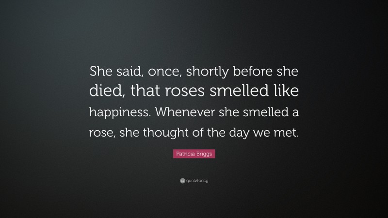 Patricia Briggs Quote: “She said, once, shortly before she died, that roses smelled like happiness. Whenever she smelled a rose, she thought of the day we met.”