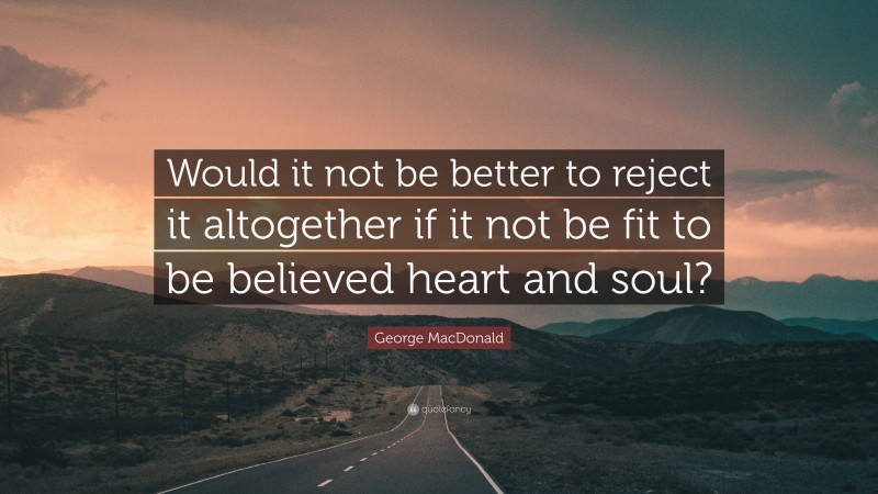 George MacDonald Quote: “Would it not be better to reject it altogether if it not be fit to be believed heart and soul?”