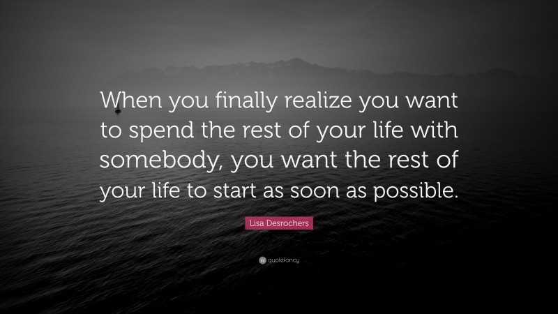 Lisa Desrochers Quote: “When you finally realize you want to spend the rest of your life with somebody, you want the rest of your life to start as soon as possible.”