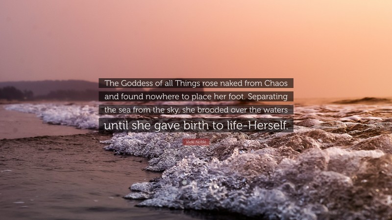 Vicki Noble Quote: “The Goddess of all Things rose naked from Chaos and found nowhere to place her foot. Separating the sea from the sky, she brooded over the waters until she gave birth to life-Herself.”