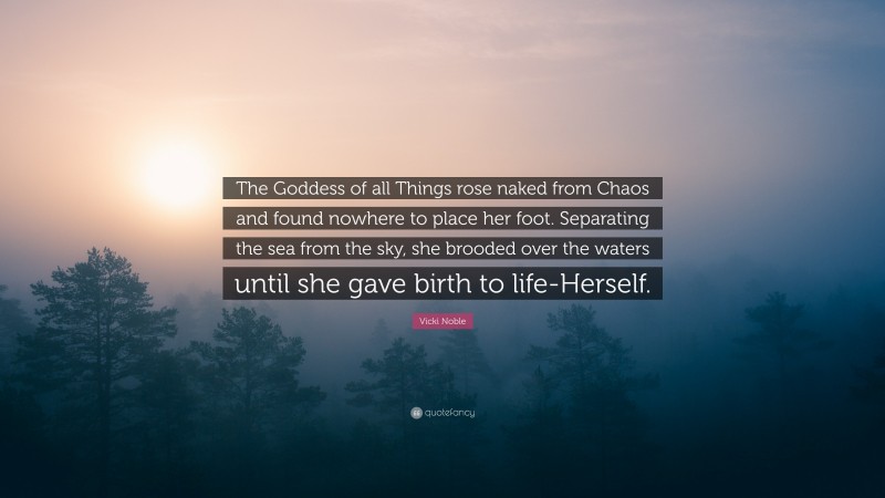 Vicki Noble Quote: “The Goddess of all Things rose naked from Chaos and found nowhere to place her foot. Separating the sea from the sky, she brooded over the waters until she gave birth to life-Herself.”