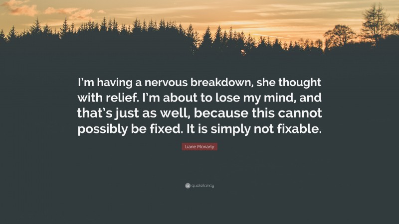 Liane Moriarty Quote: “I’m having a nervous breakdown, she thought with relief. I’m about to lose my mind, and that’s just as well, because this cannot possibly be fixed. It is simply not fixable.”