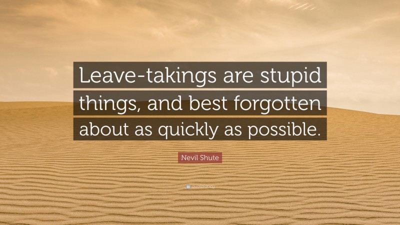 Nevil Shute Quote: “Leave-takings are stupid things, and best forgotten about as quickly as possible.”