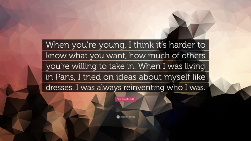 Siri Hustvedt Quote: “When you’re young, I think it’s harder to know what you want, how much of others you’re willing to take in. When I was living in Paris, I tried on ideas about myself like dresses. I was always reinventing who I was.”