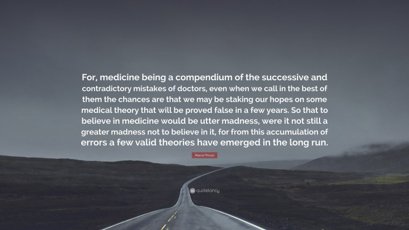 Marcel Proust Quote: “For, medicine being a compendium of the successive and contradictory mistakes of doctors, even when we call in the best of them the chances are that we may be staking our hopes on some medical theory that will be proved false in a few years. So that to believe in medicine would be utter madness, were it not still a greater madness not to believe in it, for from this accumulation of errors a few valid theories have emerged in the long run.”