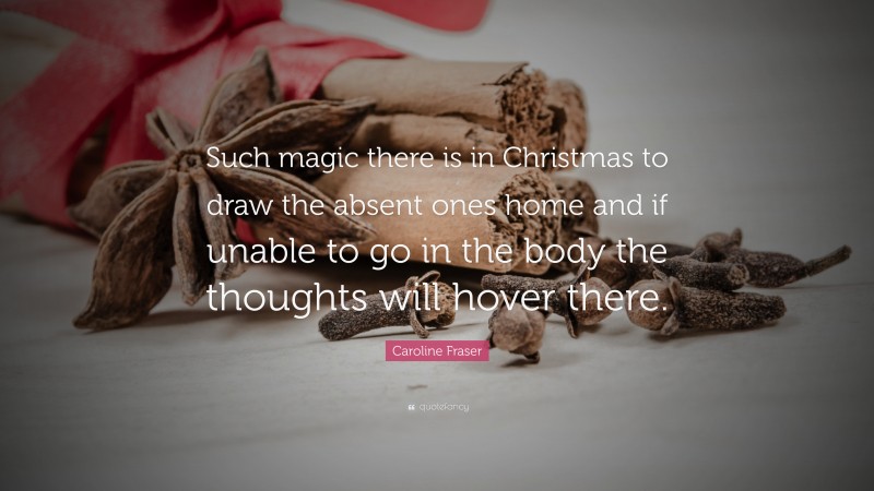 Caroline Fraser Quote: “Such magic there is in Christmas to draw the absent ones home and if unable to go in the body the thoughts will hover there.”