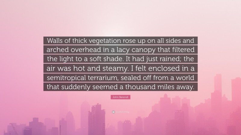 John Berendt Quote: “Walls of thick vegetation rose up on all sides and arched overhead in a lacy canopy that filtered the light to a soft shade. It had just rained; the air was hot and steamy. I felt enclosed in a semitropical terrarium, sealed off from a world that suddenly seemed a thousand miles away.”