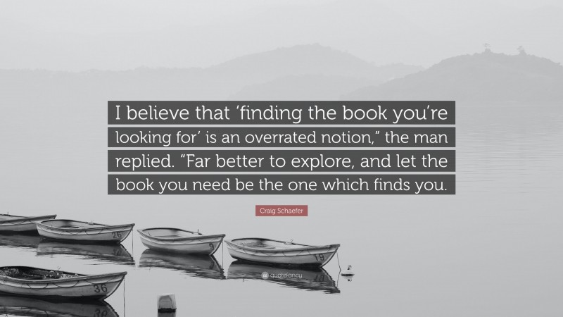 Craig Schaefer Quote: “I believe that ‘finding the book you’re looking for’ is an overrated notion,” the man replied. “Far better to explore, and let the book you need be the one which finds you.”