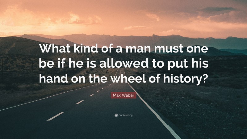 Max Weber Quote: “What kind of a man must one be if he is allowed to put his hand on the wheel of history?”