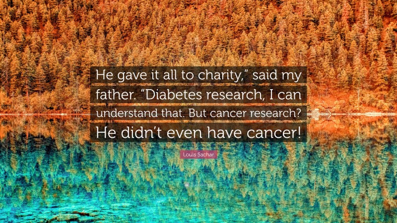Louis Sachar Quote: “He gave it all to charity,” said my father. “Diabetes research, I can understand that. But cancer research? He didn’t even have cancer!”