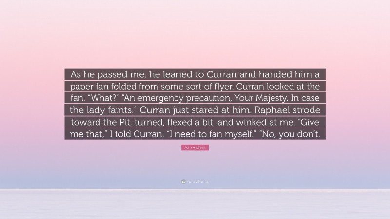 Ilona Andrews Quote: “As he passed me, he leaned to Curran and handed him a paper fan folded from some sort of flyer. Curran looked at the fan. “What?” “An emergency precaution, Your Majesty. In case the lady faints.” Curran just stared at him. Raphael strode toward the Pit, turned, flexed a bit, and winked at me. “Give me that,” I told Curran. “I need to fan myself.” “No, you don’t.”