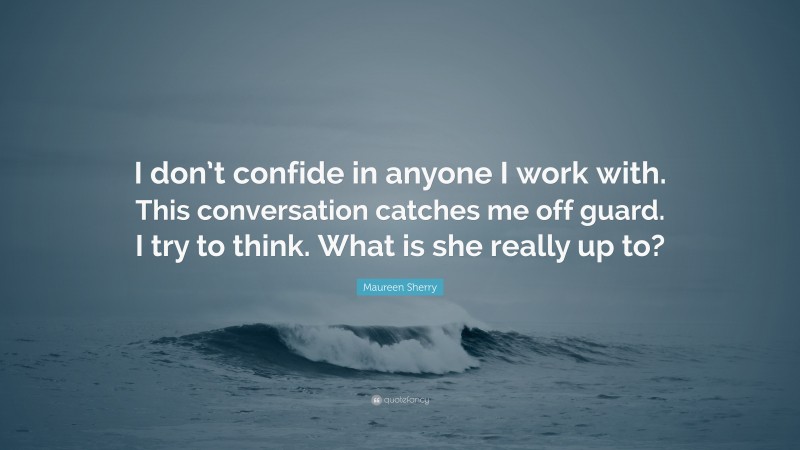 Maureen Sherry Quote: “I don’t confide in anyone I work with. This conversation catches me off guard. I try to think. What is she really up to?”