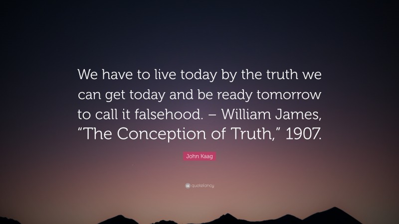 John Kaag Quote: “We have to live today by the truth we can get today and be ready tomorrow to call it falsehood. – William James, “The Conception of Truth,” 1907.”