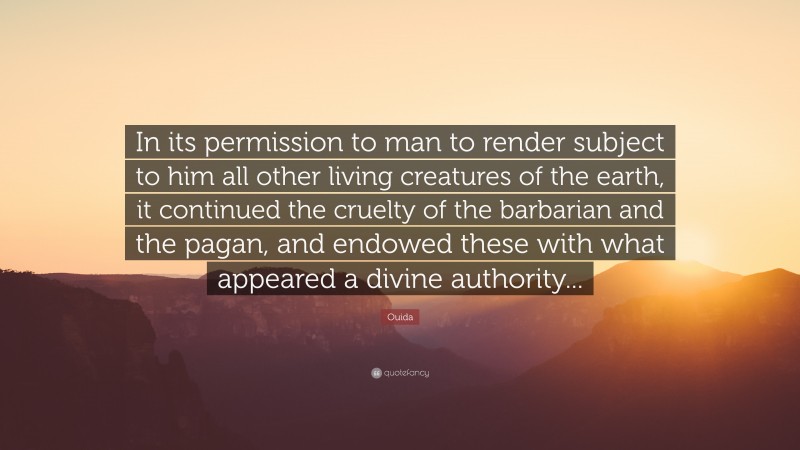 Ouida Quote: “In its permission to man to render subject to him all other living creatures of the earth, it continued the cruelty of the barbarian and the pagan, and endowed these with what appeared a divine authority...”