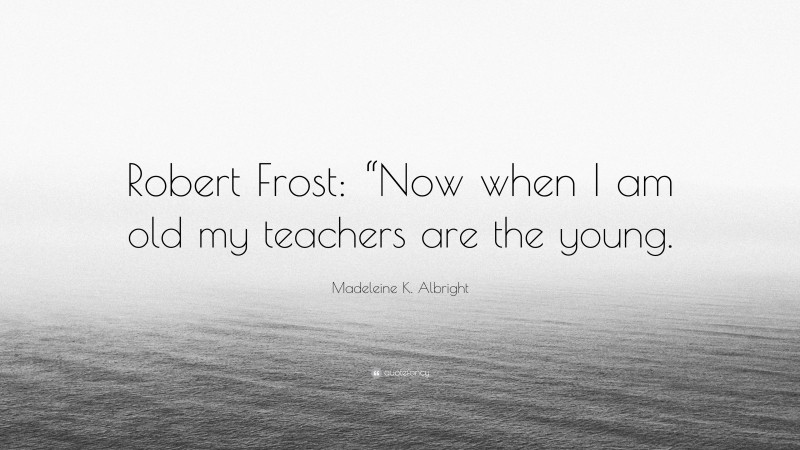 Madeleine K. Albright Quote: “Robert Frost: “Now when I am old my teachers are the young.”