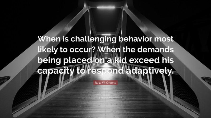 Ross W. Greene Quote: “When is challenging behavior most likely to occur? When the demands being placed on a kid exceed his capacity to respond adaptively.”