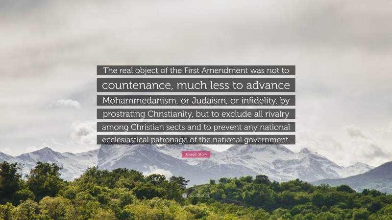 Joseph Story Quote: “The real object of the First Amendment was not to countenance, much less to advance Mohammedanism, or Judaism, or infidelity, by prostrating Christianity, but to exclude all rivalry among Christian sects and to prevent any national ecclesiastical patronage of the national government.”