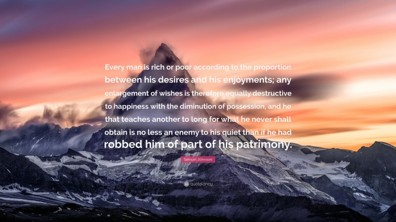 Samuel Johnson Quote: “Every man is rich or poor according to the proportion between his desires and his enjoyments; any enlargement of wishes is therefore equally destructive to happiness with the diminution of possession, and he that teaches another to long for what he never shall obtain is no less an enemy to his quiet than if he had robbed him of part of his patrimony.”