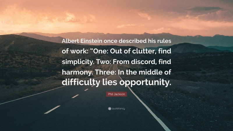 Phil Jackson Quote: “Albert Einstein once described his rules of work: “One: Out of clutter, find simplicity. Two: From discord, find harmony. Three: In the middle of difficulty lies opportunity.”