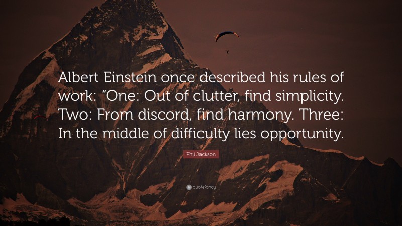 Phil Jackson Quote: “Albert Einstein once described his rules of work: “One: Out of clutter, find simplicity. Two: From discord, find harmony. Three: In the middle of difficulty lies opportunity.”