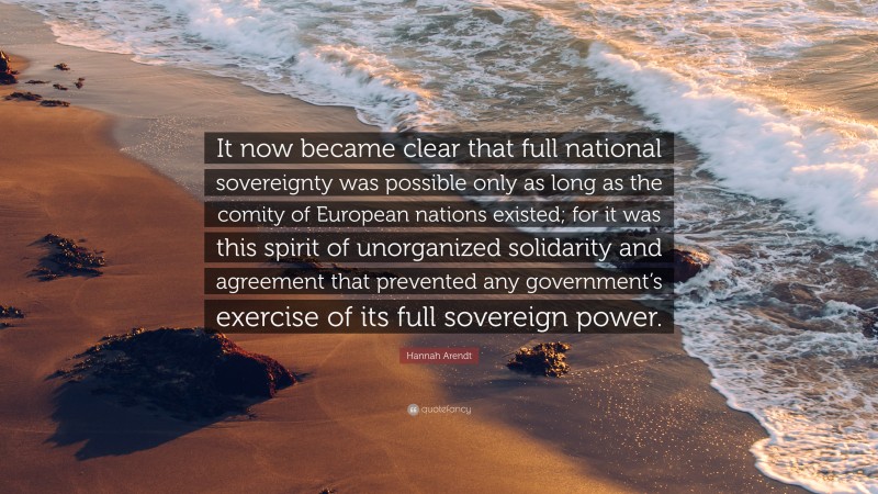 Hannah Arendt Quote: “It now became clear that full national sovereignty was possible only as long as the comity of European nations existed; for it was this spirit of unorganized solidarity and agreement that prevented any government’s exercise of its full sovereign power.”