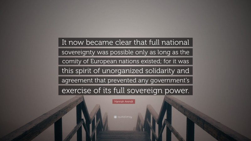 Hannah Arendt Quote: “It now became clear that full national sovereignty was possible only as long as the comity of European nations existed; for it was this spirit of unorganized solidarity and agreement that prevented any government’s exercise of its full sovereign power.”