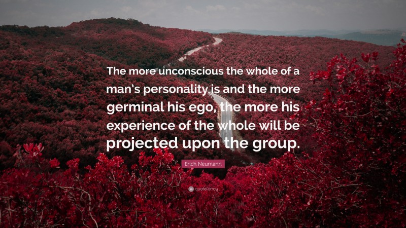 Erich Neumann Quote: “The more unconscious the whole of a man’s personality is and the more germinal his ego, the more his experience of the whole will be projected upon the group.”