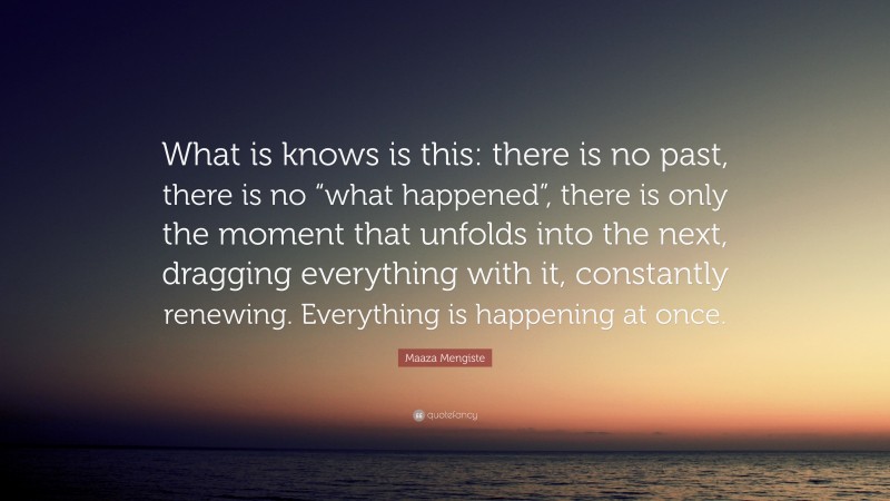 Maaza Mengiste Quote: “What is knows is this: there is no past, there is no “what happened”, there is only the moment that unfolds into the next, dragging everything with it, constantly renewing. Everything is happening at once.”