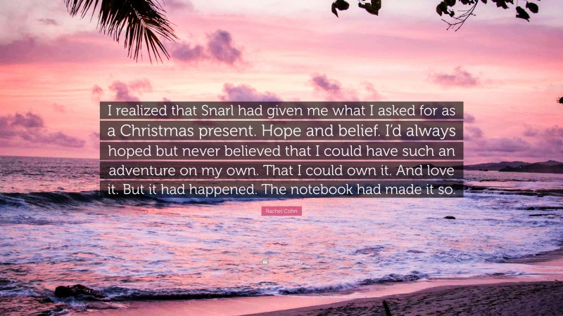 Rachel Cohn Quote: “I realized that Snarl had given me what I asked for as a Christmas present. Hope and belief. I’d always hoped but never believed that I could have such an adventure on my own. That I could own it. And love it. But it had happened. The notebook had made it so.”