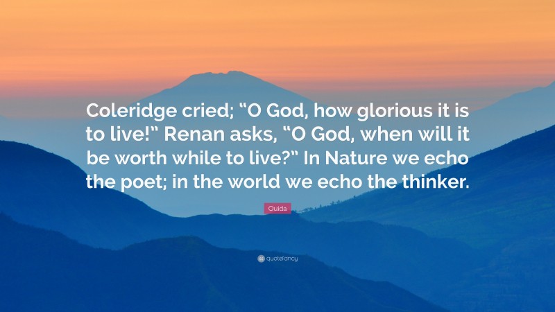 Ouida Quote: “Coleridge cried; “O God, how glorious it is to live!” Renan asks, “O God, when will it be worth while to live?” In Nature we echo the poet; in the world we echo the thinker.”