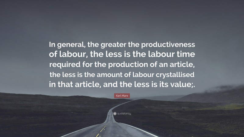 Karl Marx Quote: “In general, the greater the productiveness of labour, the less is the labour time required for the production of an article, the less is the amount of labour crystallised in that article, and the less is its value;.”