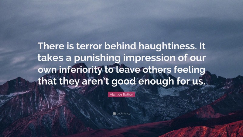 Alain de Botton Quote: “There is terror behind haughtiness. It takes a punishing impression of our own inferiority to leave others feeling that they aren’t good enough for us.”