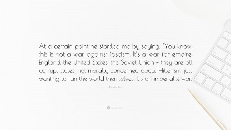 Howard Zinn Quote: “At a certain point he startled me by saying, “You know, this is not a war against fascism. It’s a war for empire. England, the United States, the Soviet Union – they are all corrupt states, not morally concerned about Hitlerism, just wanting to run the world themselves. It’s an imperialist war.”