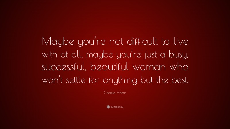 Cecelia Ahern Quote: “Maybe you’re not difficult to live with at all, maybe you’re just a busy, successful, beautiful woman who won’t settle for anything but the best.”