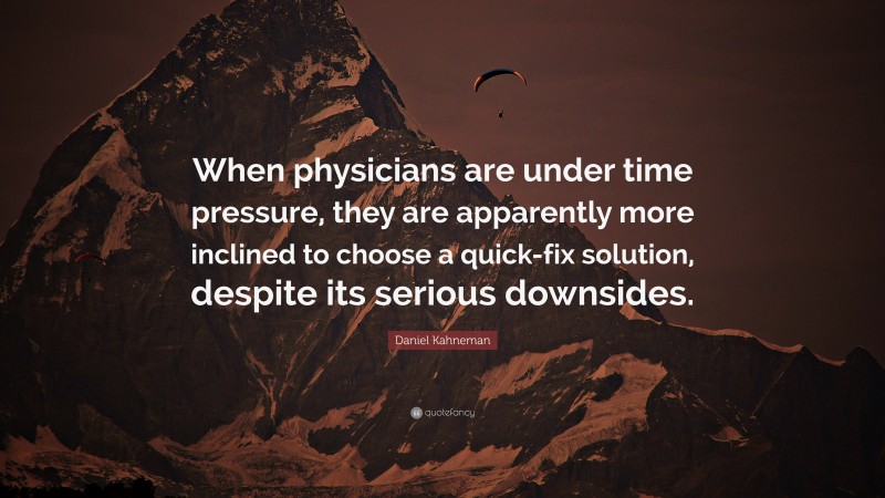 Daniel Kahneman Quote: “When physicians are under time pressure, they are apparently more inclined to choose a quick-fix solution, despite its serious downsides.”
