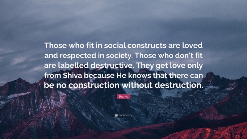 Shunya Quote: “Those who fit in social constructs are loved and respected in society. Those who don’t fit are labelled destructive. They get love only from Shiva because He knows that there can be no construction without destruction.”