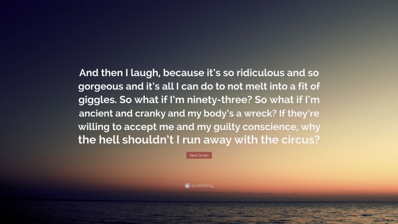 Sara Gruen Quote: “And then I laugh, because it’s so ridiculous and so gorgeous and it’s all I can do to not melt into a fit of giggles. So what if I’m ninety-three? So what if I’m ancient and cranky and my body’s a wreck? If they’re willing to accept me and my guilty conscience, why the hell shouldn’t I run away with the circus?”