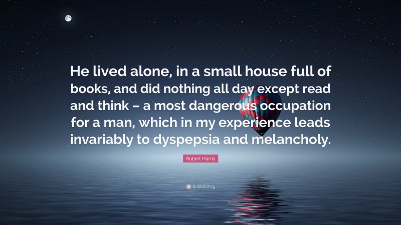 Robert Harris Quote: “He lived alone, in a small house full of books, and did nothing all day except read and think – a most dangerous occupation for a man, which in my experience leads invariably to dyspepsia and melancholy.”