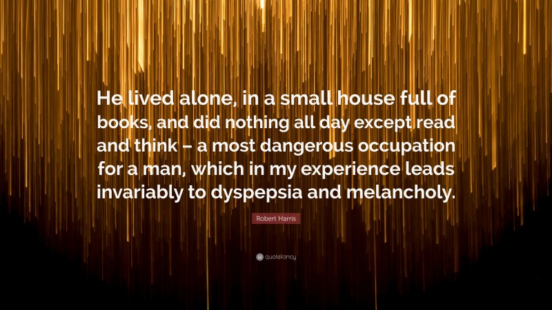 Robert Harris Quote: “He lived alone, in a small house full of books, and did nothing all day except read and think – a most dangerous occupation for a man, which in my experience leads invariably to dyspepsia and melancholy.”