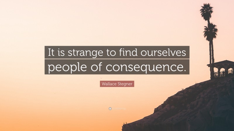 Wallace Stegner Quote: “It is strange to find ourselves people of consequence.”