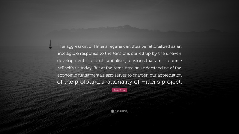 Adam Tooze Quote: “The aggression of Hitler’s regime can thus be rationalized as an intelligible response to the tensions stirred up by the uneven development of global capitalism, tensions that are of course still with us today. But at the same time an understanding of the economic fundamentals also serves to sharpen our appreciation of the profound irrationality of Hitler’s project.”