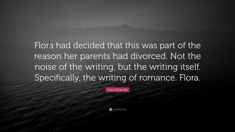 Kate DiCamillo Quote: “Flora had decided that this was part of the reason her parents had divorced. Not the noise of the writing, but the writing itself. Specifically, the writing of romance. Flora.”