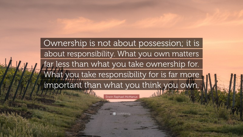Erwin Raphael McManus Quote: “Ownership is not about possession; it is about responsibility. What you own matters far less than what you take ownership for. What you take responsibility for is far more important than what you think you own.”
