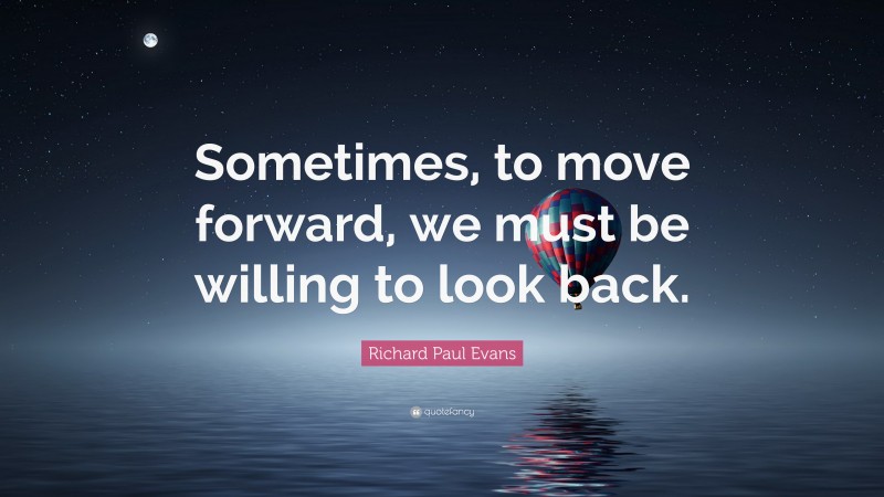 Richard Paul Evans Quote: “Sometimes, to move forward, we must be willing to look back.”