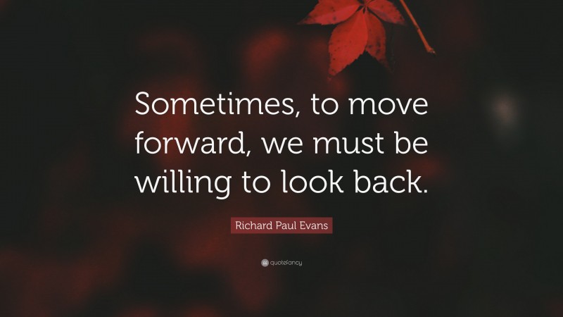 Richard Paul Evans Quote: “Sometimes, to move forward, we must be willing to look back.”